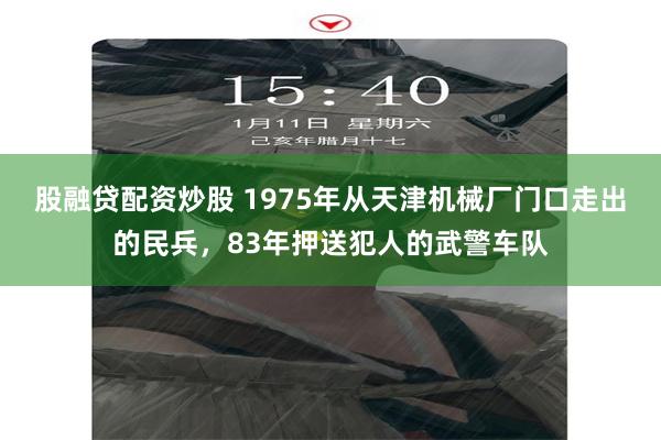 股融贷配资炒股 1975年从天津机械厂门口走出的民兵，83年押送犯人的武警车队