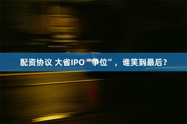 配资协议 大省IPO“争位”，谁笑到最后？