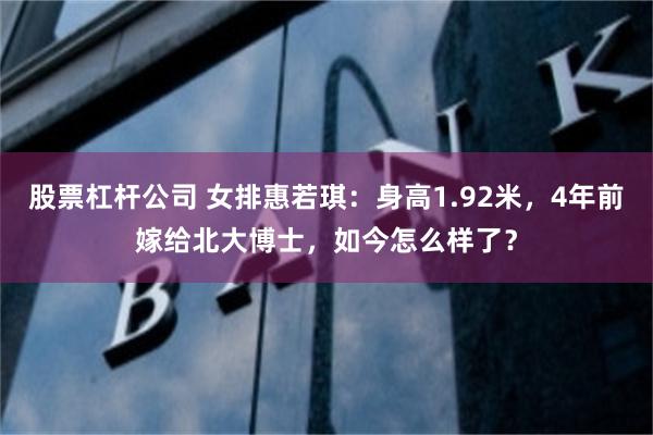 股票杠杆公司 女排惠若琪：身高1.92米，4年前嫁给北大博士，如今怎么样了？