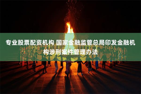 专业股票配资机构 国家金融监管总局印发金融机构涉刑案件管理办法