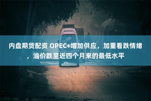 内盘期货配资 OPEC+增加供应，加重看跌情绪，油价跌至近四个月来的最低水平