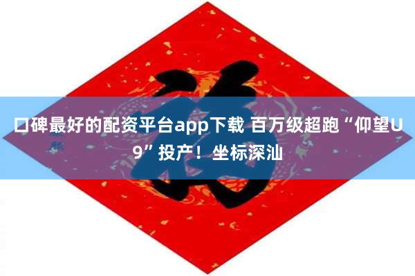 口碑最好的配资平台app下载 百万级超跑“仰望U9”投产！坐标深汕