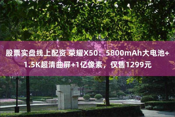 股票实盘线上配资 荣耀X50：5800mAh大电池+1.5K超清曲屏+1亿像素，仅售1299元