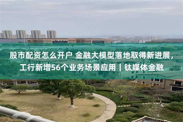 股市配资怎么开户 金融大模型落地取得新进展，工行新增56个业务场景应用｜钛媒体金融