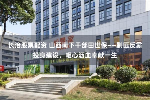 长治股票配资 山西南下干部田世保——剿匪反霸投身建设，呕心沥血奉献一生