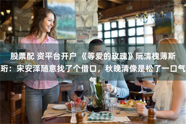 股票配 资平台开户 《等爱的玫瑰》阮清槐薄斯珩：宋安泽随意找了个借口，秋晚清像是松了一口气