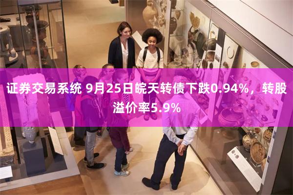 证券交易系统 9月25日皖天转债下跌0.94%，转股溢价率5.9%