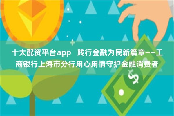 十大配资平台app   践行金融为民新篇章——工商银行上海市分行用心用情守护金融消费者