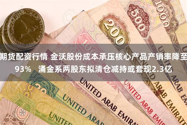 期货配资行情 金沃股份成本承压核心产品产销率降至93%   涌金系两股东拟清仓减持或套现2.3亿