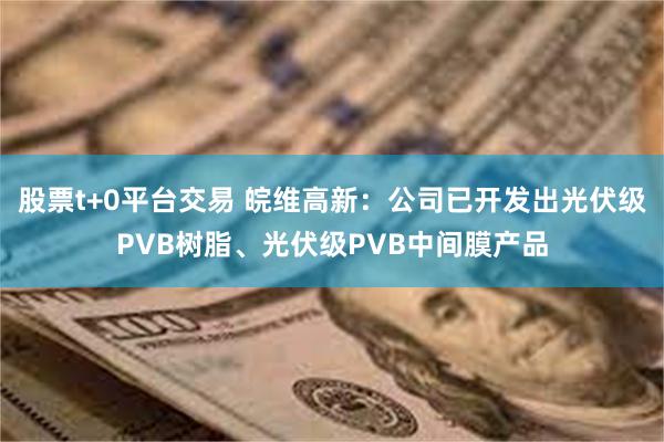 股票t+0平台交易 皖维高新：公司已开发出光伏级PVB树脂、光伏级PVB中间膜产品