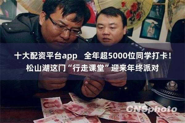 十大配资平台app   全年超5000位同学打卡！松山湖这门“行走课堂”迎来年终派对