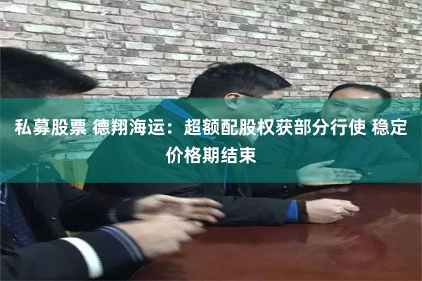 私募股票 德翔海运：超额配股权获部分行使 稳定价格期结束