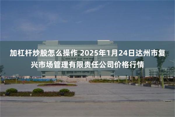 加杠杆炒股怎么操作 2025年1月24日达州市复兴市场管理有限责任公司价格行情