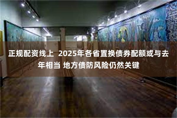 正规配资线上  2025年各省置换债券配额或与去年相当 地方债防风险仍然关键