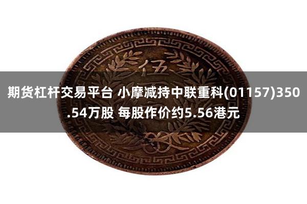 期货杠杆交易平台 小摩减持中联重科(01157)350.54万股 每股作价约5.56港元