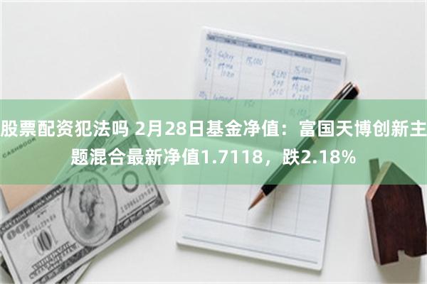 股票配资犯法吗 2月28日基金净值：富国天博创新主题混合最新净值1.7118，跌2.18%