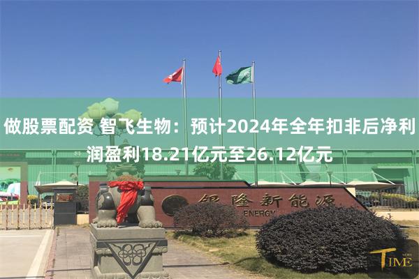 做股票配资 智飞生物：预计2024年全年扣非后净利润盈利18.21亿元至26.12亿元