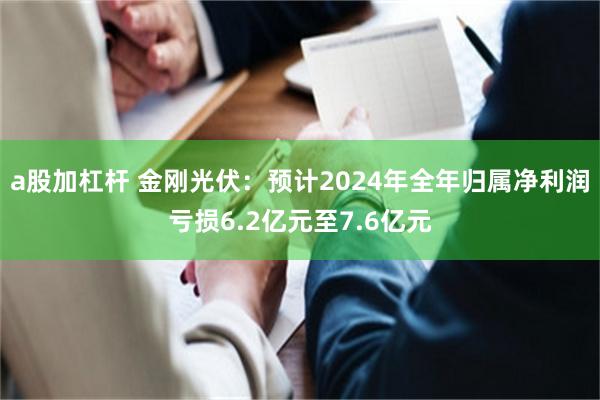 a股加杠杆 金刚光伏：预计2024年全年归属净利润亏损6.2亿元至7.6亿元